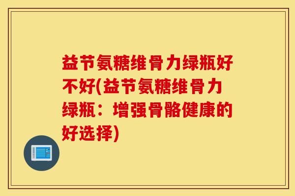 益节氨糖维骨力绿瓶好不好(益节氨糖维骨力绿瓶：增强骨骼健康的好选择)