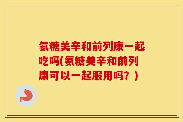 氨糖美辛和前列康一起吃吗(氨糖美辛和前列康可以一起服用吗？)