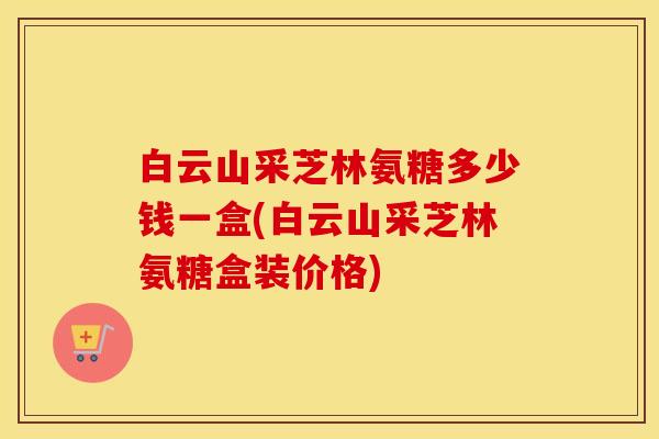 白云山采芝林氨糖多少钱一盒(白云山采芝林氨糖盒装价格) 白云山采芝林氨糖多少钱一盒(白云山采芝林氨糖盒装价格)