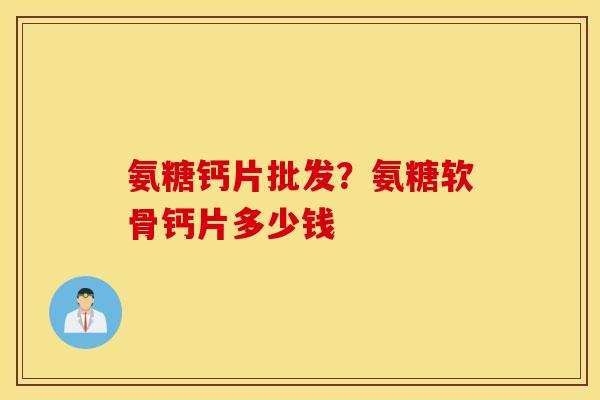 氨糖钙片批发？氨糖软骨钙片多少钱