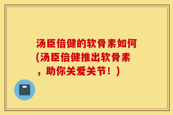 汤臣倍健的软骨素如何(汤臣倍健推出软骨素,助你关爱关节!) 汤臣倍健的软骨素如何(汤臣倍健推出软骨素,助你关爱关节!)
