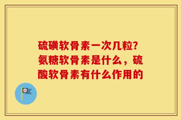 硫磺软骨素一次几粒?氨糖软骨素是什么,硫酸软骨素有什么作用的 硫磺软骨素一次几粒?氨糖软骨素是什么,硫酸软骨素有什么作用的