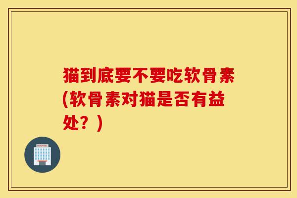猫到底要不要吃软骨素(软骨素对猫是否有益处?) 猫到底要不要吃软骨素(软骨素对猫是否有益处?)