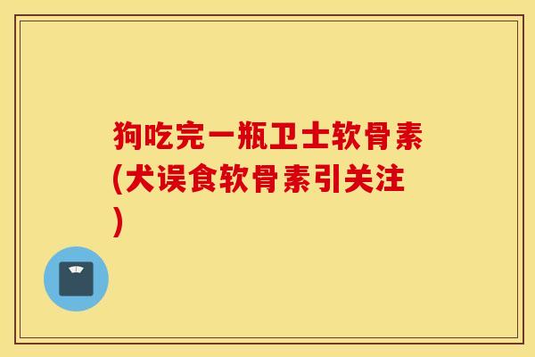 狗吃完一瓶卫士软骨素(犬误食软骨素引关注)