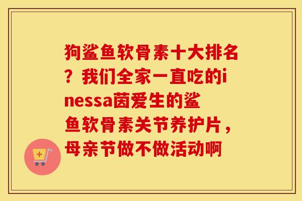 狗鲨鱼软骨素十大排名?我们全家一直吃的inessa茵爱生的鲨鱼软骨素关节养护片,母亲节做不做活动啊 狗鲨鱼软骨素十大排名?我们全家一直吃的inessa茵爱生的鲨鱼软骨素关节养护片,母亲节做不做活动啊