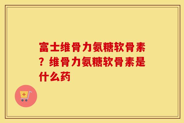 富士维骨力氨糖软骨素?维骨力氨糖软骨素是什么药 富士维骨力氨糖软骨素?维骨力氨糖软骨素是什么药
