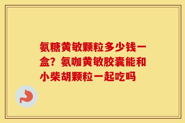 氨糖黄敏颗粒多少钱一盒?氨咖黄敏胶囊能和小柴胡颗粒一起吃吗 氨糖黄敏颗粒多少钱一盒?氨咖黄敏胶囊能和小柴胡颗粒一起吃吗