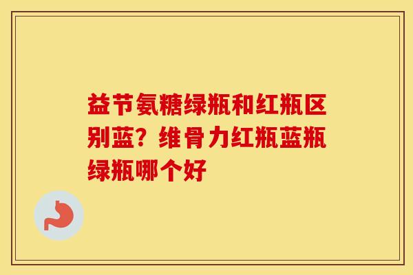 益节氨糖绿瓶和红瓶区别蓝？维骨力红瓶蓝瓶绿瓶哪个好