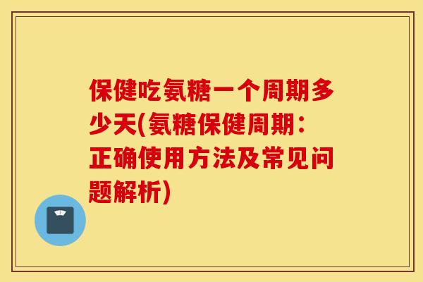 保健吃氨糖一个周期多少天(氨糖保健周期:正确使用方法及常见问题解析) 保健吃氨糖一个周期多少天(氨糖保健周期:正确使用方法及常见问题解析)