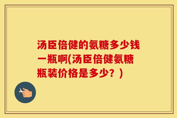 汤臣倍健的氨糖多少钱一瓶啊(汤臣倍健氨糖瓶装价格是多少？)