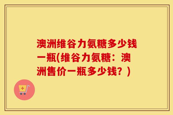 澳洲维谷力氨糖多少钱一瓶(维谷力氨糖：澳洲售价一瓶多少钱？)