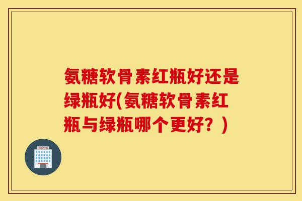 氨糖软骨素红瓶好还是绿瓶好(氨糖软骨素红瓶与绿瓶哪个更好?) 氨糖软骨素红瓶好还是绿瓶好(氨糖软骨素红瓶与绿瓶哪个更好?)