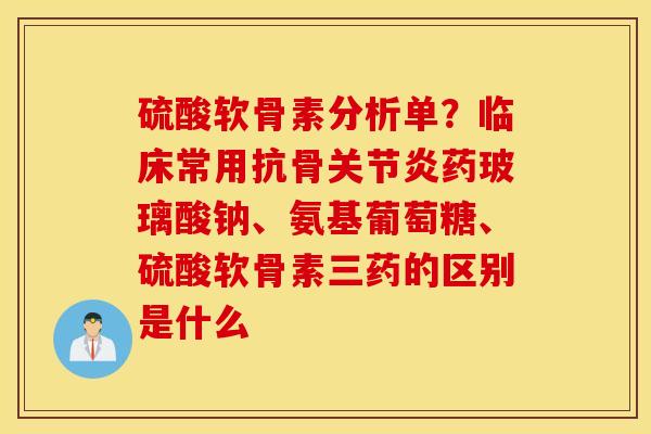 硫酸软骨素分析单?临床常用抗骨药玻璃酸钠、氨基葡萄糖、硫酸软骨素三药的区别是什么 硫酸软骨素分析单?临床常用抗骨药玻璃酸钠、氨基葡萄糖、硫酸软骨素三药的区别是什么