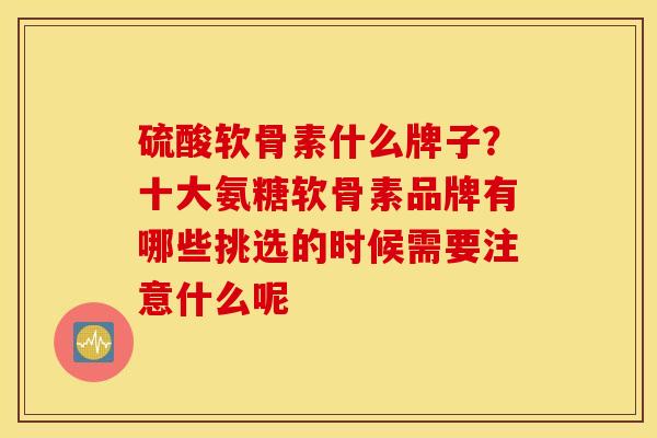 硫酸软骨素什么牌子？十大氨糖软骨素品牌有哪些挑选的时候需要注意什么呢