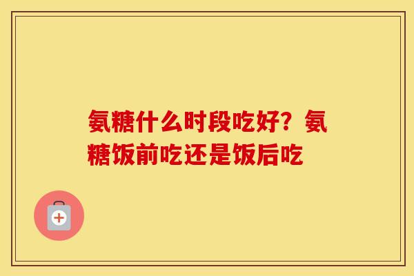 氨糖什么时段吃好？氨糖饭前吃还是饭后吃