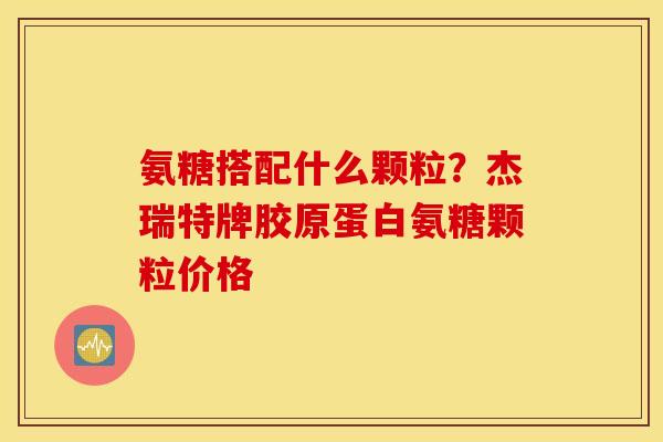 氨糖搭配什么颗粒?杰瑞特牌胶原蛋白氨糖颗粒价格 氨糖搭配什么颗粒?杰瑞特牌胶原蛋白氨糖颗粒价格