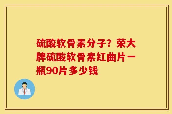 硫酸软骨素分子？荣大牌硫酸软骨素红曲片一瓶90片多少钱
