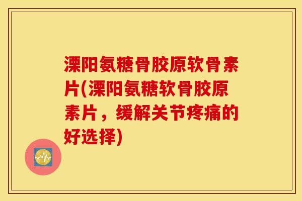 溧阳氨糖骨胶原软骨素片(溧阳氨糖软骨胶原素片，缓解关节的好选择)