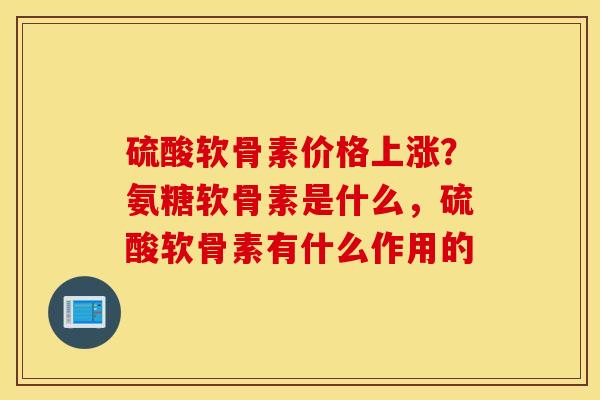 硫酸软骨素价格上涨?氨糖软骨素是什么,硫酸软骨素有什么作用的 硫酸软骨素价格上涨?氨糖软骨素是什么,硫酸软骨素有什么作用的