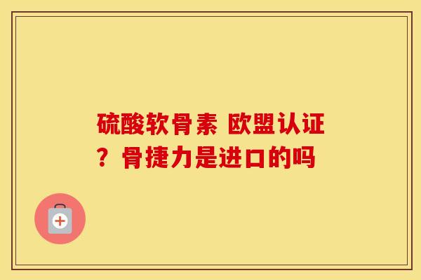 硫酸软骨素 欧盟认证?骨捷力是进口的吗 硫酸软骨素 欧盟认证?骨捷力是进口的吗