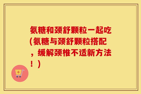 氨糖和颈舒颗粒一起吃(氨糖与颈舒颗粒搭配，缓解颈椎不适新方法！)