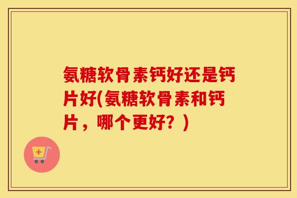 氨糖软骨素钙好还是钙片好(氨糖软骨素和钙片，哪个更好？)
