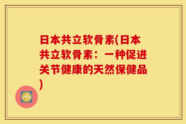 日本共立软骨素(日本共立软骨素:一种促进关节健康的天然保健品) 日本共立软骨素(日本共立软骨素:一种促进关节健康的天然保健品)