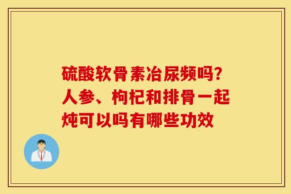 硫酸软骨素冶尿频吗?人参、枸杞和排骨一起炖可以吗有哪些功效 硫酸软骨素冶尿频吗?人参、枸杞和排骨一起炖可以吗有哪些功效