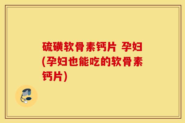硫磺软骨素钙片 孕妇(孕妇也能吃的软骨素钙片) 硫磺软骨素钙片 孕妇(孕妇也能吃的软骨素钙片)