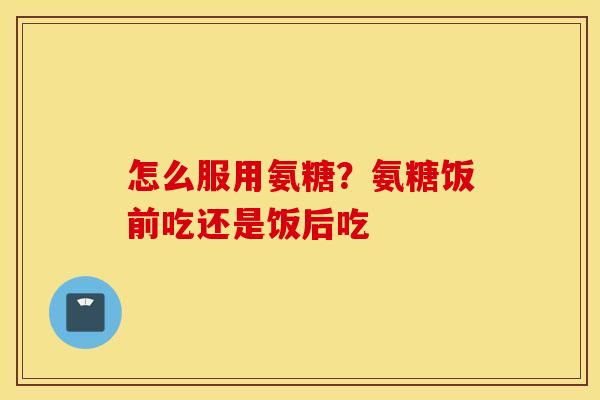 怎么服用氨糖?氨糖饭前吃还是饭后吃 怎么服用氨糖?氨糖饭前吃还是饭后吃