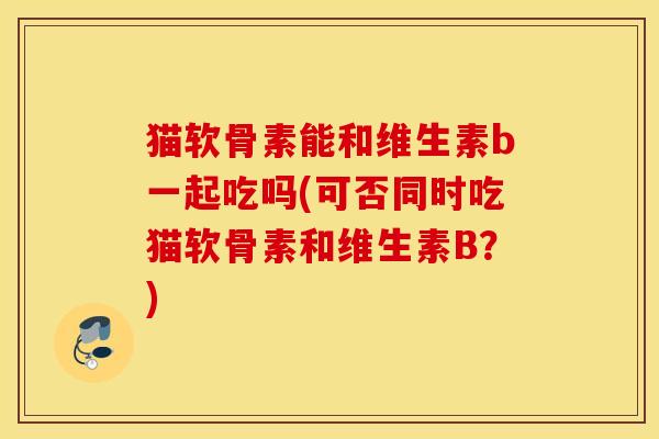 猫软骨素能和维生素b一起吃吗(可否同时吃猫软骨素和维生素B？)