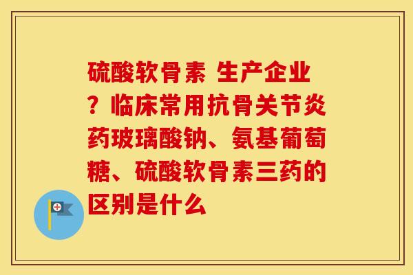 硫酸软骨素 生产企业?临床常用抗骨药玻璃酸钠、氨基葡萄糖、硫酸软骨素三药的区别是什么 硫酸软骨素 生产企业?临床常用抗骨药玻璃酸钠、氨基葡萄糖、硫酸软骨素三药的区别是什么