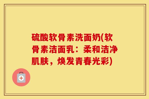 硫酸软骨素洗面奶(软骨素洁面乳:柔和洁净,焕发青春光彩) 硫酸软骨素洗面奶(软骨素洁面乳:柔和洁净,焕发青春光彩)