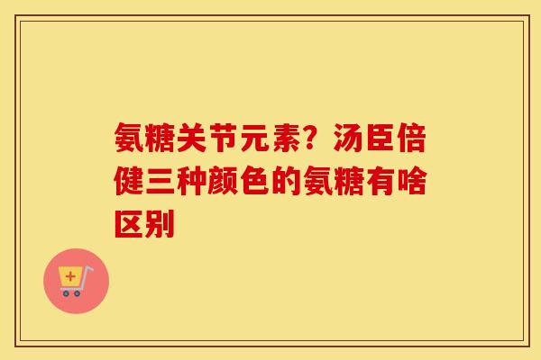 氨糖关节元素?汤臣倍健三种颜色的氨糖有啥区别 氨糖关节元素?汤臣倍健三种颜色的氨糖有啥区别