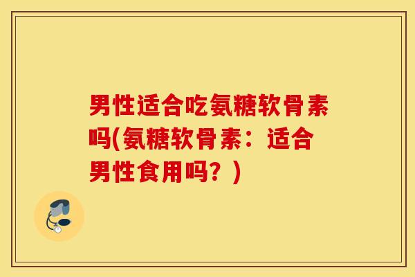 男性适合吃氨糖软骨素吗(氨糖软骨素：适合男性食用吗？)