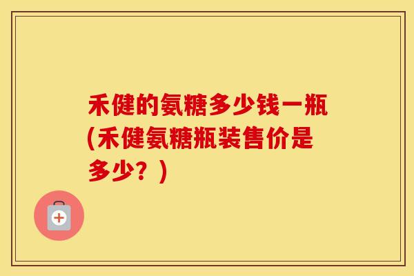 禾健的氨糖多少钱一瓶(禾健氨糖瓶装售价是多少？)