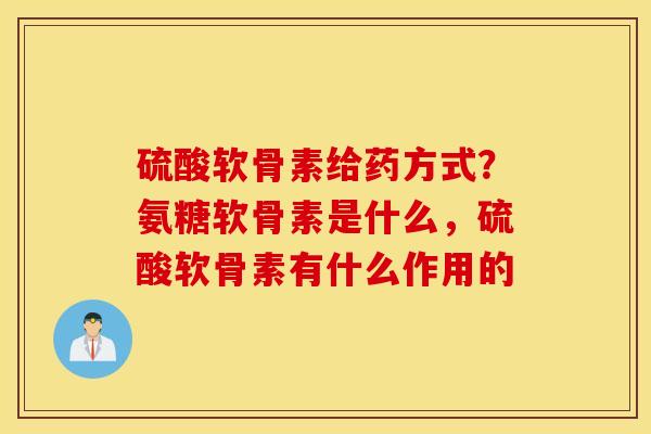 硫酸软骨素给药方式?氨糖软骨素是什么,硫酸软骨素有什么作用的 硫酸软骨素给药方式?氨糖软骨素是什么,硫酸软骨素有什么作用的