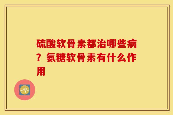 硫酸软骨素都哪些?氨糖软骨素有什么作用 硫酸软骨素都哪些?氨糖软骨素有什么作用