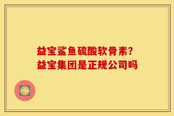 益宝鲨鱼硫酸软骨素?益宝集团是正规公司吗 益宝鲨鱼硫酸软骨素?益宝集团是正规公司吗