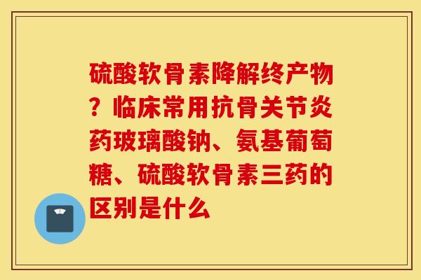 硫酸软骨素降解终产物?临床常用抗骨药玻璃酸钠、氨基葡萄糖、硫酸软骨素三药的区别是什么 硫酸软骨素降解终产物?临床常用抗骨药玻璃酸钠、氨基葡萄糖、硫酸软骨素三药的区别是什么