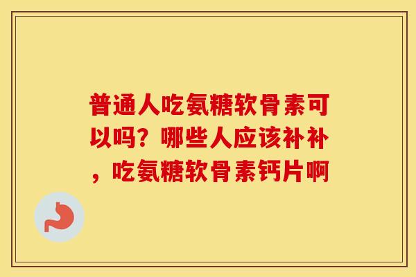 普通人吃氨糖软骨素可以吗?哪些人应该补补,吃氨糖软骨素钙片啊 普通人吃氨糖软骨素可以吗?哪些人应该补补,吃氨糖软骨素钙片啊