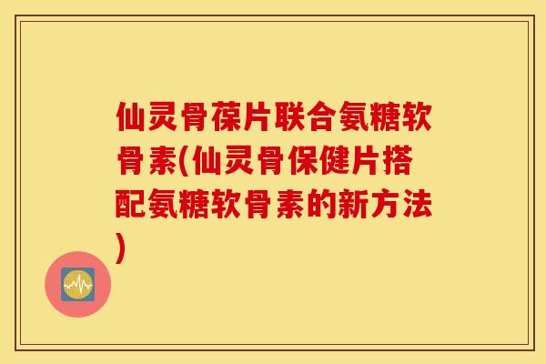 仙灵骨葆片联合氨糖软骨素(仙灵骨保健片搭配氨糖软骨素的新方法)