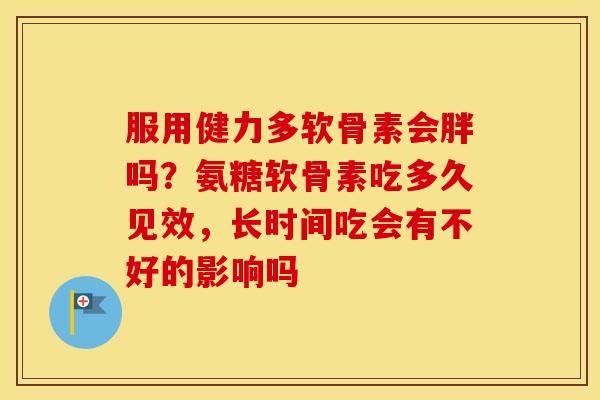 服用健力多软骨素会胖吗？氨糖软骨素吃多久见效，长时间吃会有不好的影响吗