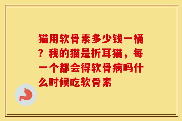 猫用软骨素多少钱一桶？我的猫是折耳猫，每一个都会得软骨吗什么时候吃软骨素