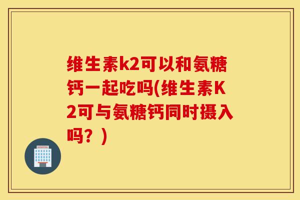 维生素k2可以和氨糖钙一起吃吗(维生素K2可与氨糖钙同时摄入吗？)