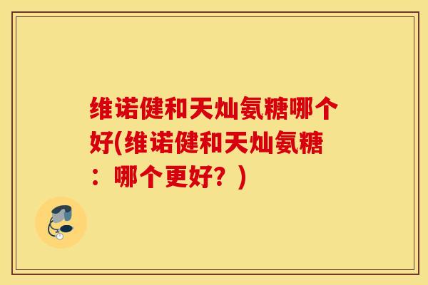 维诺健和天灿氨糖哪个好(维诺健和天灿氨糖:哪个更好?) 维诺健和天灿氨糖哪个好(维诺健和天灿氨糖:哪个更好?)