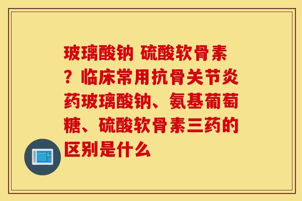 玻璃酸钠 硫酸软骨素?临床常用抗骨药玻璃酸钠、氨基葡萄糖、硫酸软骨素三药的区别是什么 玻璃酸钠 硫酸软骨素?临床常用抗骨药玻璃酸钠、氨基葡萄糖、硫酸软骨素三药的区别是什么
