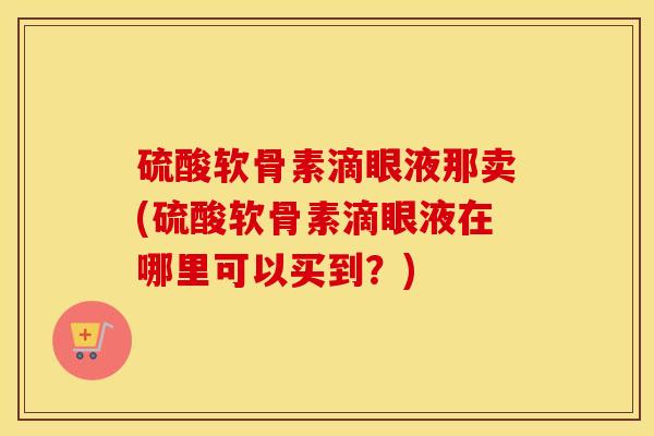 硫酸软骨素滴眼液那卖(硫酸软骨素滴眼液在哪里可以买到?) 硫酸软骨素滴眼液那卖(硫酸软骨素滴眼液在哪里可以买到?)