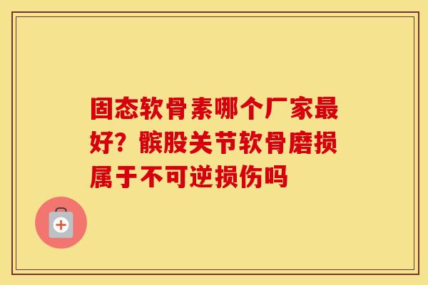 固态软骨素哪个厂家好？髌股关节软骨磨损属于不可逆损伤吗