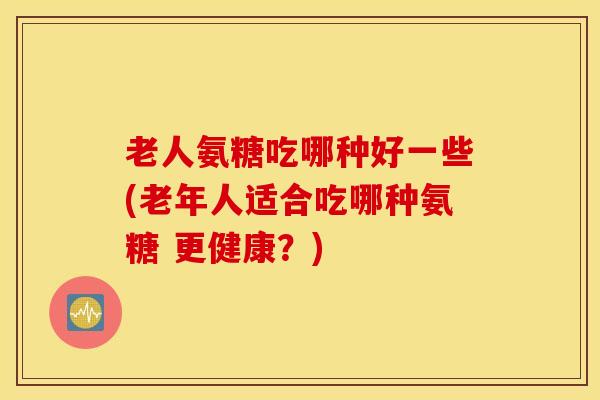 老人氨糖吃哪种好一些(老年人适合吃哪种氨糖 更健康?) 老人氨糖吃哪种好一些(老年人适合吃哪种氨糖 更健康?)